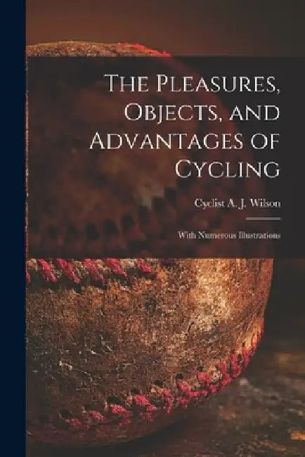 The Pleasures, Objects, and Advantages of Cycling: With Numerous Illustrations by A. J. Cyclist Wilson