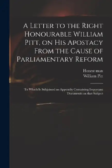 A Letter to the Right Honourable William Pitt, on His Apostacy From the Cause of Parliamentary Reform: to Which is Subjoined an Appendix Containing Im by Honest Man