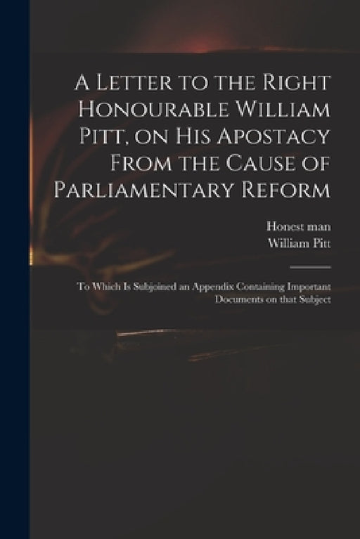 A Letter to the Right Honourable William Pitt, on His Apostacy From the Cause of Parliamentary Reform: to Which is Subjoined an Appendix Containing Im by Honest Man, William 1759-1806 Pitt