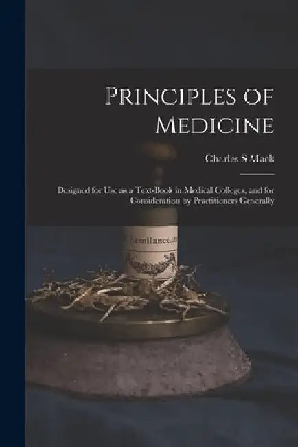 Principles of Medicine: Designed for Use as a Text-book in Medical Colleges, and for Consideration by Practitioners Generally by Charles S. Mack