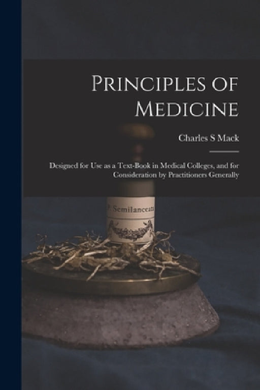 Principles of Medicine: Designed for Use as a Text-book in Medical Colleges, and for Consideration by Practitioners Generally by Charles S. Mack