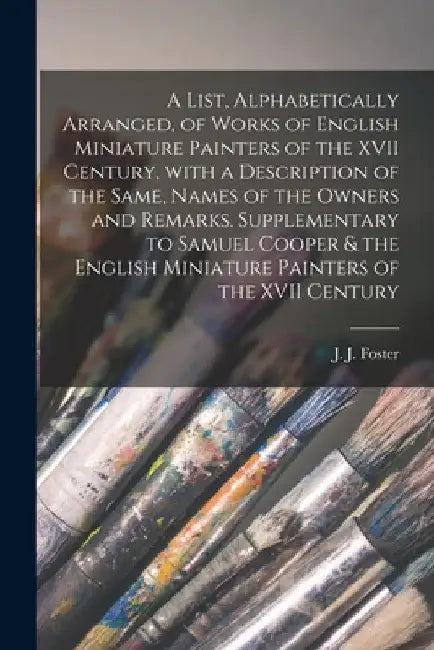 A List, Alphabetically Arranged, of Works of English Miniature Painters of the XVII Century, With a Description of the Same, Names of the Owners and R by J. J. (Joshua James) 1847-1923 Foster