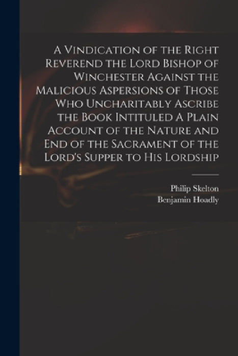 A Vindication of the Right Reverend the Lord Bishop of Winchester Against the Malicious Aspersions of Those Who Uncharitably Ascribe the Book Intitule by Philip 1707-1787 Skelton, Benjamin 1676-1761 Plain Ac Hoadly