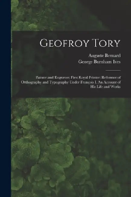 Geofroy Tory: Painter and Engraver; First Royal Printer: Reformer of Orthography and Typography Under François I. An Account of His Life and Wor by Auguste 1811-1868 Bernard