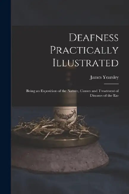 Deafness Practically Illustrated: Being an Exposition of the Nature, Causes and Treatment of Diseases of the Ear by James 1805-1869 Yearsley