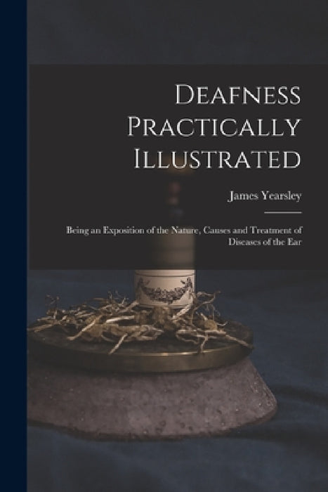 Deafness Practically Illustrated: Being an Exposition of the Nature, Causes and Treatment of Diseases of the Ear by James 1805-1869 Yearsley