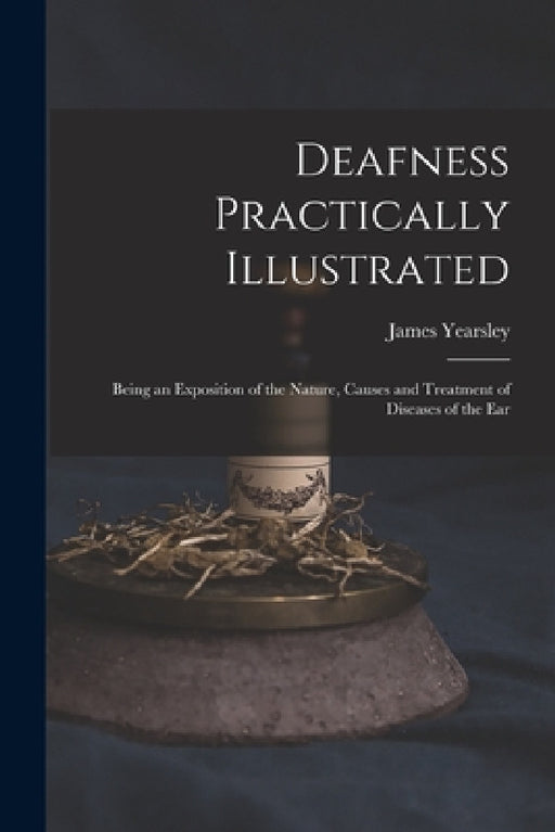 Deafness Practically Illustrated: Being an Exposition of the Nature, Causes and Treatment of Diseases of the Ear by James 1805-1869 Yearsley