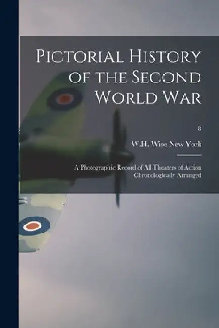 Pictorial History of the Second World War; a Photographic Record of All Theaters of Action Chronologically Arranged; 8 by W. H. Wise New York