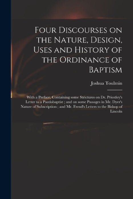 Four Discourses on the Nature, Design, Uses and History of the Ordinance of Baptism: With a Preface, Containing Some Strictures on Dr. Priestley's Let by Joshua 1740-1815 Toulmin