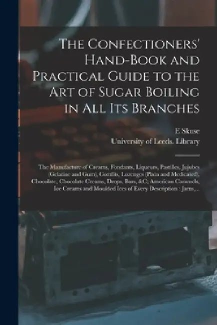 The Confectioners' Hand-book and Practical Guide to the Art of Sugar Boiling in All Its Branches: the Manufacture of Creams, Fondants, Liqueurs, Pasti by E. Skuse
