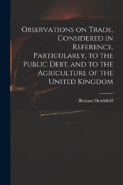 Observations on Trade, Considered in Reference, Particularly, to the Public Debt, and to the Agriculture of the United Kingdom by Richard Heathfield