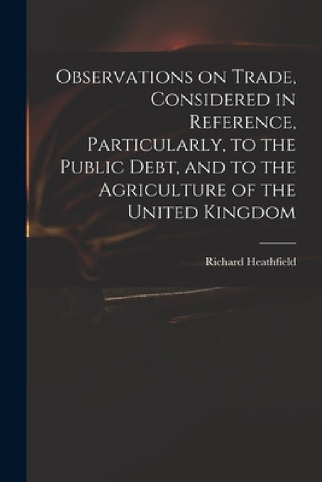 Observations on Trade, Considered in Reference, Particularly, to the Public Debt, and to the Agriculture of the United Kingdom by Richard Heathfield