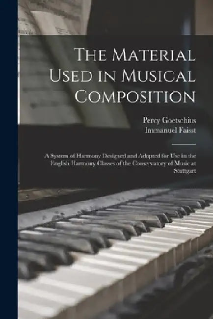 The Material Used in Musical Composition: a System of Harmony Designed and Adopted for Use in the English Harmony Classes of the Conservatory of Music by Percy 1853-1943 Goetschius