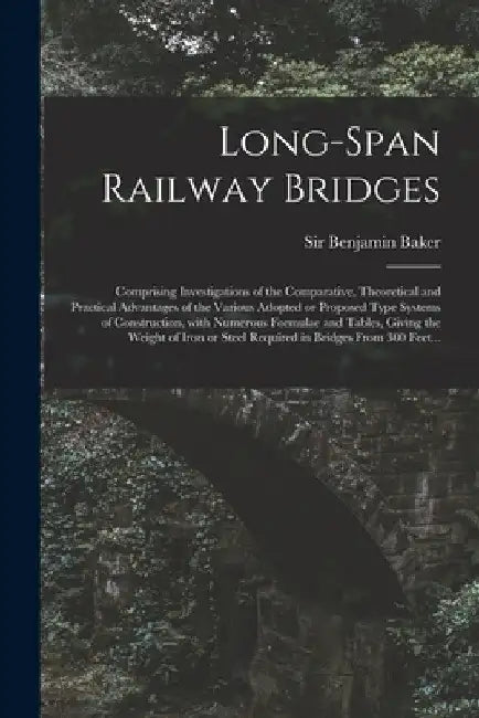 Long-span Railway Bridges: Comprising Investigations of the Comparative, Theoretical and Practical Advantages of the Various Adopted or Proposed by Benjamin Baker