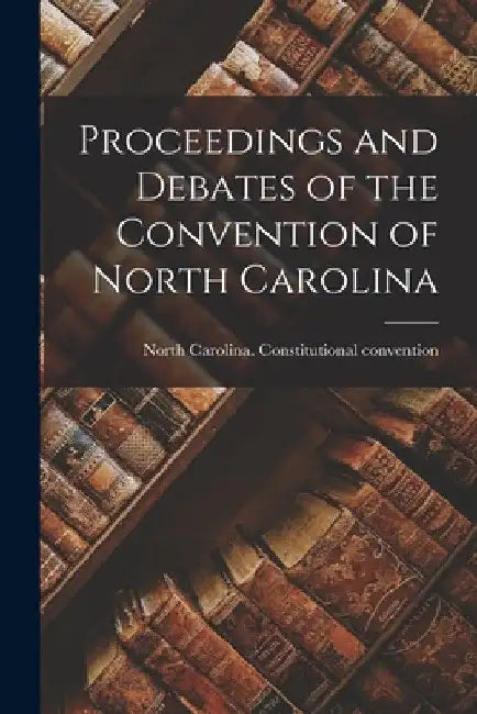 Proceedings and Debates of the Convention of North Carolina by North Carolina Constitutional Conven