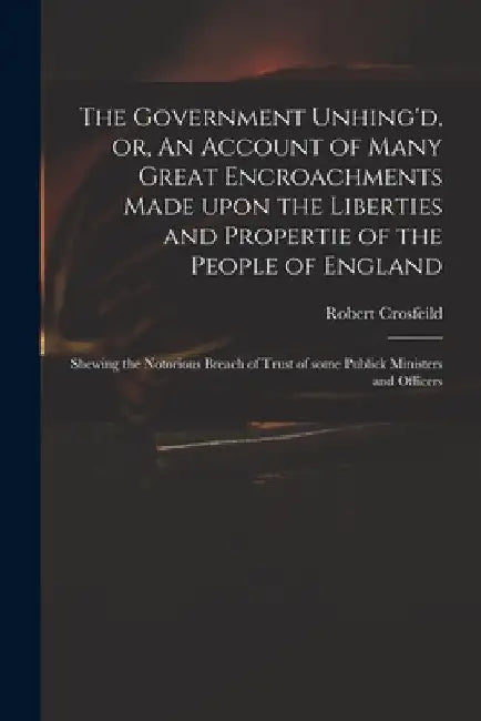 The Government Unhing'd, or, An Account of Many Great Encroachments Made Upon the Liberties and Propertie of the People of England: Shewing the Notori by Robert Crosfeild