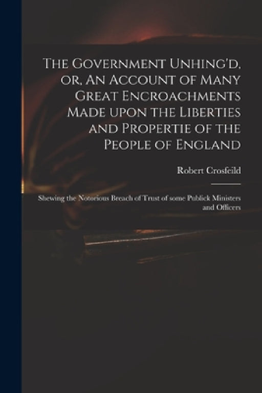 The Government Unhing'd, or, An Account of Many Great Encroachments Made Upon the Liberties and Propertie of the People of England: Shewing the Notori by Robert Crosfeild