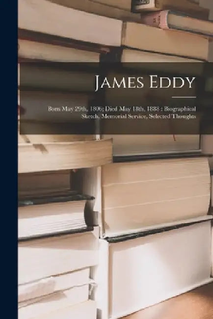 James Eddy: Born May 29th, 1806; Died May 18th, 1888: Biographical Sketch, Memorial Service, Selected Thoughts by Anonymous