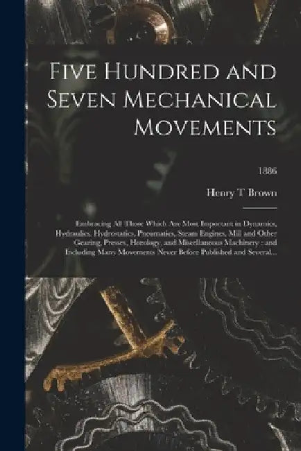 Five Hundred and Seven Mechanical Movements: Embracing All Those Which Are Most Important in Dynamics, Hydraulics, Hydrostatics, Pneumatics, Steam Eng by Henry T. Brown