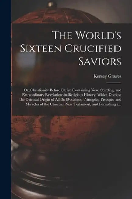 The World's Sixteen Crucified Saviors; or, Christianity Before Christ. Containing New, Startling, and Extraordinary Revelations in Religious History, by Kersey 1813-1883 Graves