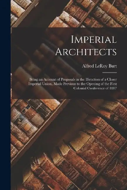 Imperial Architects [microform]: Being an Account of Proposals in the Direction of a Closer Imperial Union, Made Previous to the Opening of the First by Alfred Leroy 1888-1971 Burt