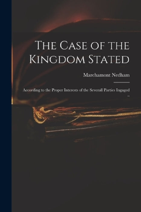 The Case of the Kingdom Stated: According to the Proper Interests of the Severall Parties Ingaged .. by Marchamont 1620-1678 Nedham