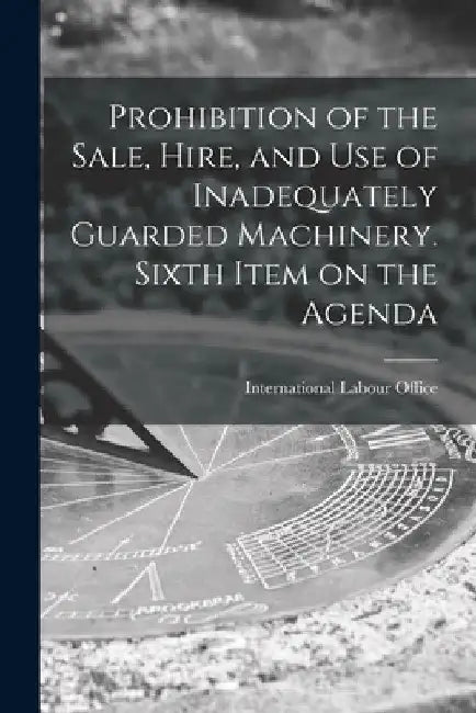Prohibition of the Sale, Hire, and Use of Inadequately Guarded Machinery. Sixth Item on the Agenda by International Labour Office