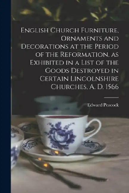 English Church Furniture, Ornaments and Decorations at the Period of the Reformation [microform], as Exhibited in a List of the Goods Destroyed in Cer by Edward 1831-1915 Peacock