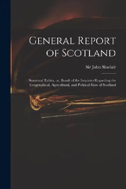 General Report of Scotland: Statistical Tables, or, Result of the Inquiries Regarding the Geographical, Agricultural, and Political State of Scotl by John Sinclair