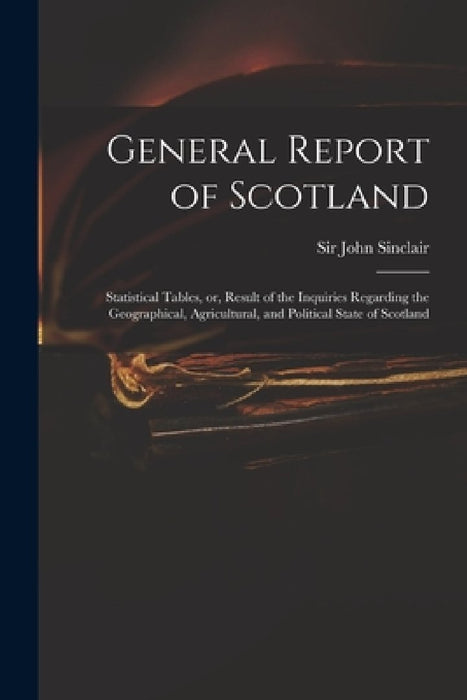 General Report of Scotland: Statistical Tables, or, Result of the Inquiries Regarding the Geographical, Agricultural, and Political State of Scotl