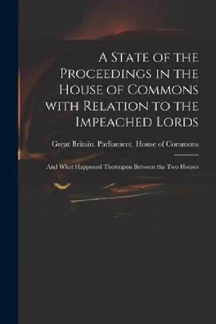 A State of the Proceedings in the House of Commons With Relation to the Impeached Lords: and What Happened Thereupon Between the Two Houses by Great Britain Parliament House of C