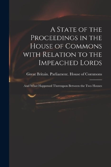 A State of the Proceedings in the House of Commons With Relation to the Impeached Lords: and What Happened Thereupon Between the Two Houses by Great Britain Parliament House of C