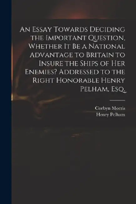 An Essay Towards Deciding the Important Question, Whether It Be a National Advantage to Britain to Insure the Ships of Her Enemies? Addressed to the R by Corbyn 1710-1779 Morris