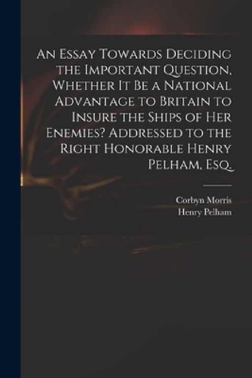 An Essay Towards Deciding the Important Question, Whether It Be a National Advantage to Britain to Insure the Ships of Her Enemies? Addressed to the R by Corbyn 1710-1779 Morris, Henry 1695?-1754 Pelham