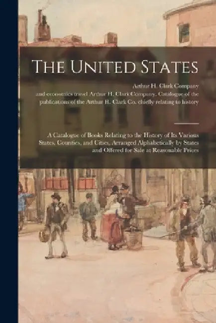 The United States: a Catalogue of Books Relating to the History of Its Various States, Counties, and Cities, Arranged Alphabetically by S by Arthur H Clark Company