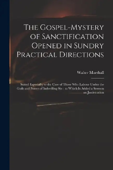 The Gospel-mystery of Sanctification Opened in Sundry Practical Directions: Suited Especially to the Case of Those Who Labour Under the Guilt and Powe by Walter 1628-1680 Marshall