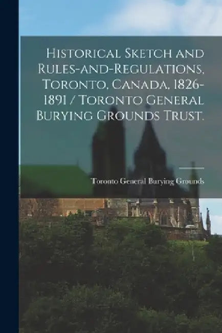 Historical Sketch and Rules-and-regulations, Toronto, Canada, 1826-1891 / Toronto General Burying Grounds Trust. by Toronto General Burying Grounds