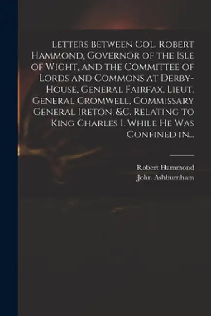 Letters Between Col. Robert Hammond, Governor of the Isle of Wight, and the Committee of Lords and Commons at Derby-House, General Fairfax, Lieut. Gen by Robert 1621-1654 Hammond