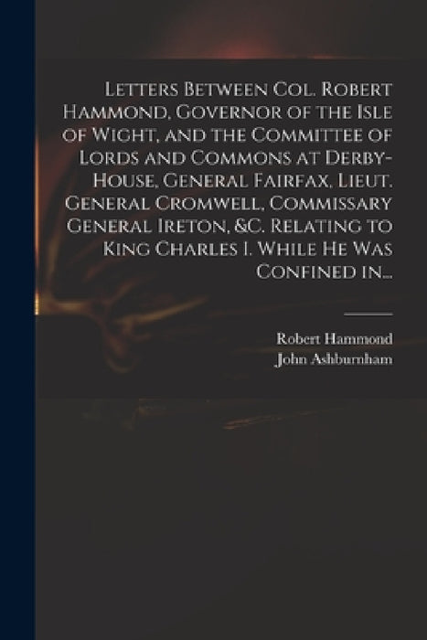 Letters Between Col. Robert Hammond, Governor of the Isle of Wight, and the Committee of Lords and Commons at Derby-House, General Fairfax, Lieut. Gen by Robert 1621-1654 Hammond, John Ashburnham