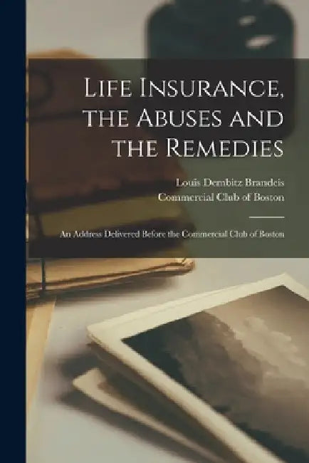Life Insurance, the Abuses and the Remedies: an Address Delivered Before the Commercial Club of Boston by Louis Dembitz 1856-1941 Brandeis