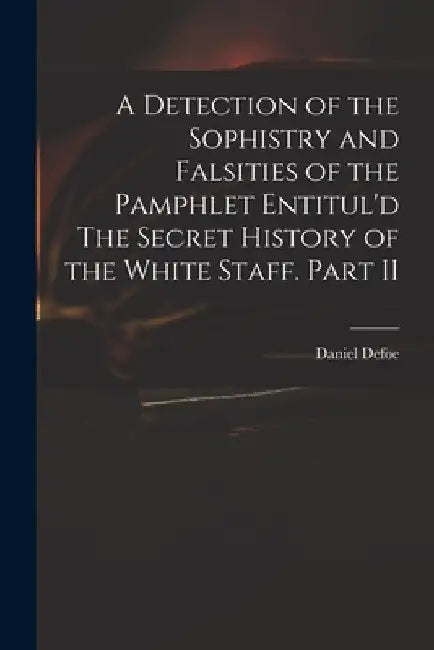 A Detection of the Sophistry and Falsities of the Pamphlet Entitul'd The Secret History of the White Staff. Part II by Daniel 1661?-1731 Secret Hist Defoe