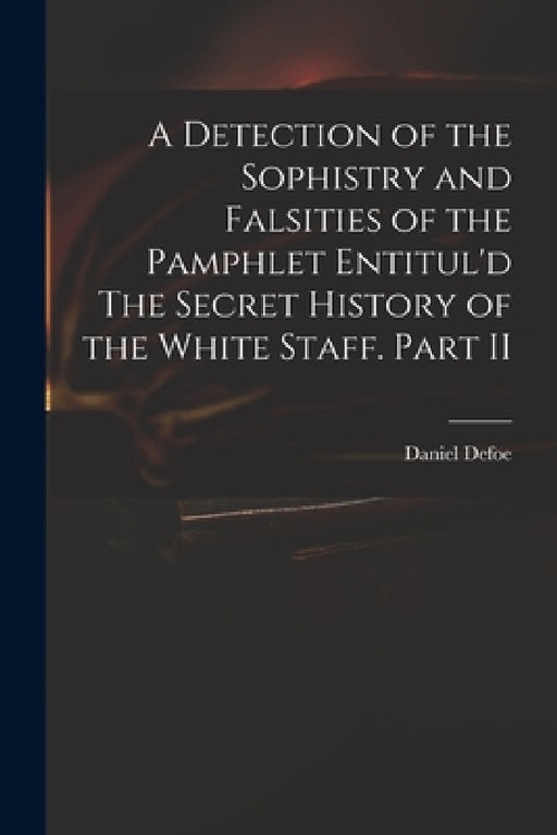 A Detection of the Sophistry and Falsities of the Pamphlet Entitul'd The Secret History of the White Staff. Part II by Daniel 1661?-1731 Secret Hist Defoe