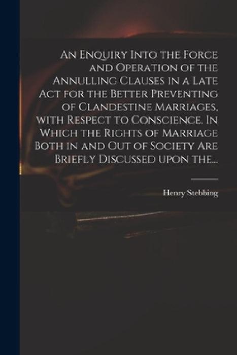 An Enquiry Into the Force and Operation of the Annulling Clauses in a Late Act for the Better Preventing of Clandestine Marriages, With Respect to Con by Henry 1687-1763 Stebbing