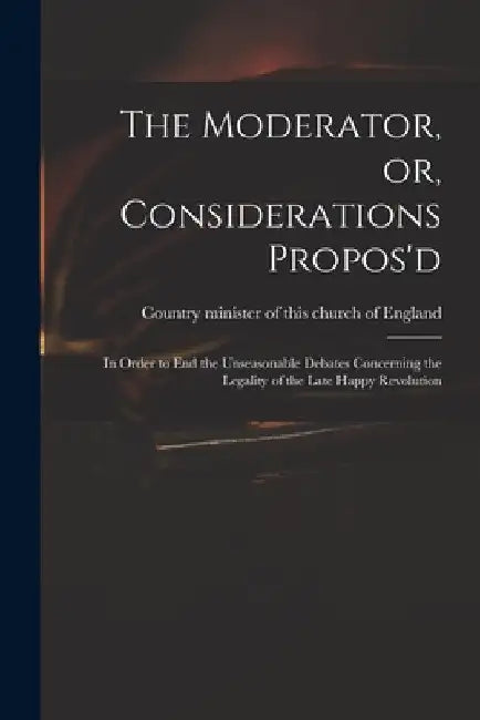 The Moderator, or, Considerations Propos'd: in Order to End the Unseasonable Debates Concerning the Legality of the Late Happy Revolution by Country Minister of This Church of En