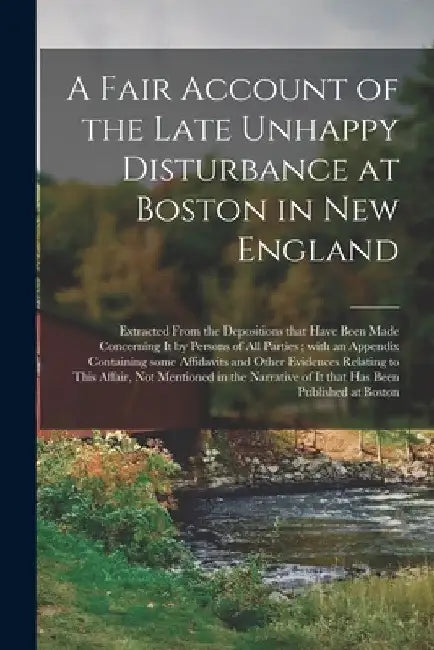 A Fair Account of the Late Unhappy Disturbance at Boston in New England [microform]: Extracted From the Depositions That Have Been Made Concerning It by Anonymous