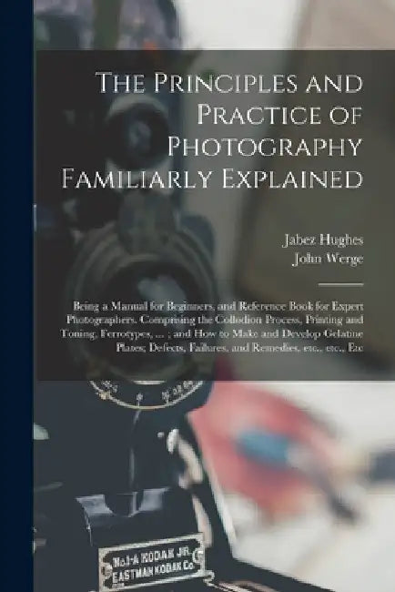 The Principles and Practice of Photography Familiarly Explained: Being a Manual for Beginners, and Reference Book for Expert Photographers. Comprising by Jabez 1684 or 5-1731 Hughes