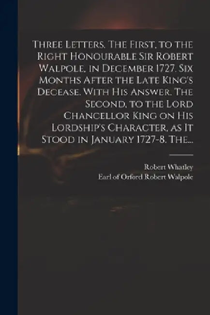 Three Letters. The First, to the Right Honourable Sir Robert Walpole, in December 1727. Six Months After the Late King's Decease. With His Answer. The by Robert D. 1767 Whatley