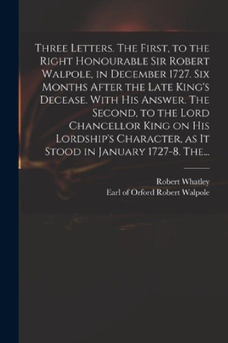 Three Letters. The First, to the Right Honourable Sir Robert Walpole, in December 1727. Six Months After the Late King's Decease. With His Answer. The by Robert D. 1767 Whatley, Robert Earl of Orford Walpole