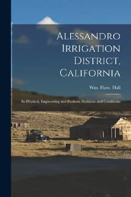 Alessandro Irrigation District, California: Its Physical, Engineering and Business Problems and Conditions by Wm Ham (William Hammond) Hall