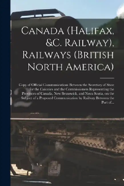 Canada (Halifax, &c. Railway), Railways (British North America) [microform]: Copy of Official Communications Between the Secretary of State for the Co by Anonymous